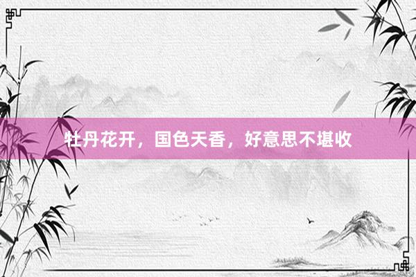 牡丹花开，国色天香，好意思不堪收